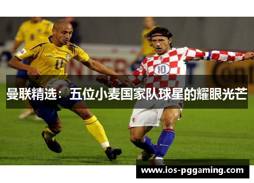 曼联精选:五位小麦国家队球星的耀眼光芒 曼联精选:五位小麦国家队球星的耀眼光芒