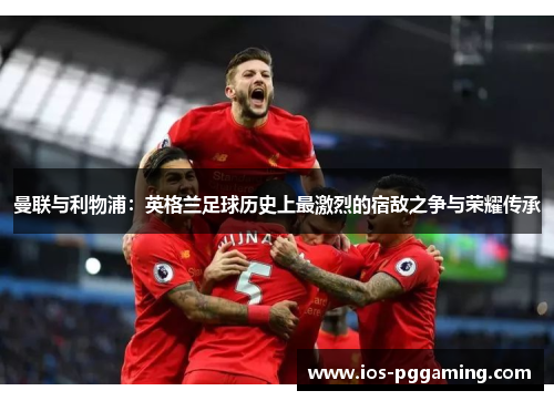 曼联与利物浦：英格兰足球历史上最激烈的宿敌之争与荣耀传承